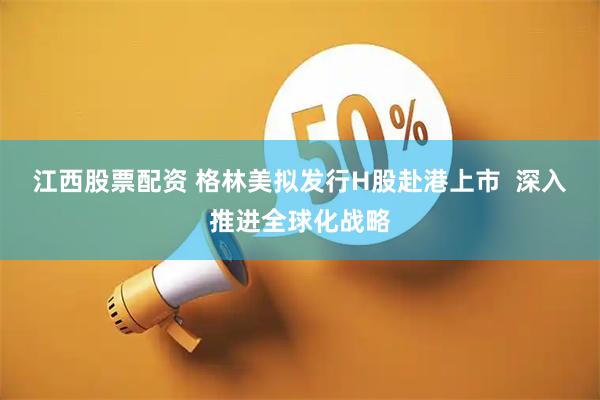 江西股票配资 格林美拟发行H股赴港上市  深入推进全球化战略