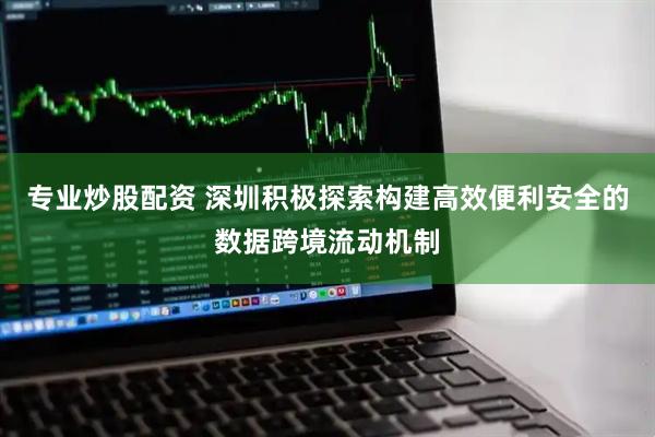 专业炒股配资 深圳积极探索构建高效便利安全的数据跨境流动机制