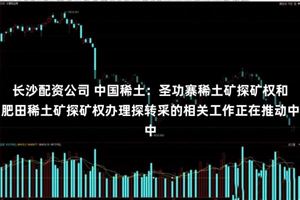 长沙配资公司 中国稀土：圣功寨稀土矿探矿权和肥田稀土矿探矿权办理探转采的相关工作正在推动中