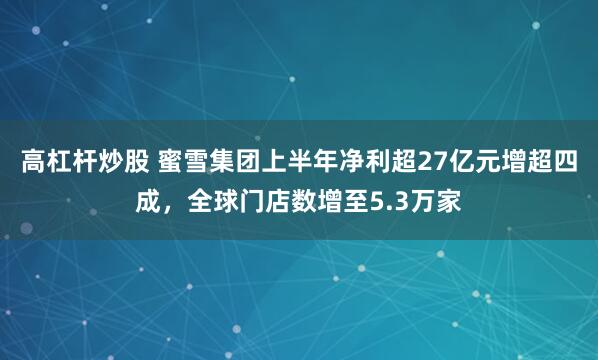 高杠杆炒股 蜜雪集团上半年净利超27亿元增超四成，全球门店数增至5.3万家