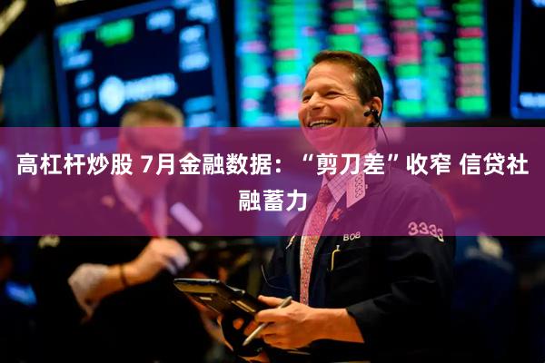 高杠杆炒股 7月金融数据：“剪刀差”收窄 信贷社融蓄力