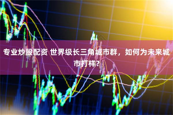 专业炒股配资 世界级长三角城市群，如何为未来城市打样？