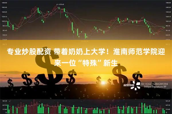 专业炒股配资 带着奶奶上大学！淮南师范学院迎来一位“特殊”新生