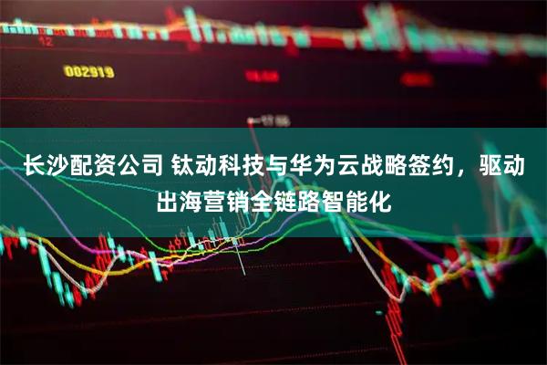 长沙配资公司 钛动科技与华为云战略签约，驱动出海营销全链路智能化