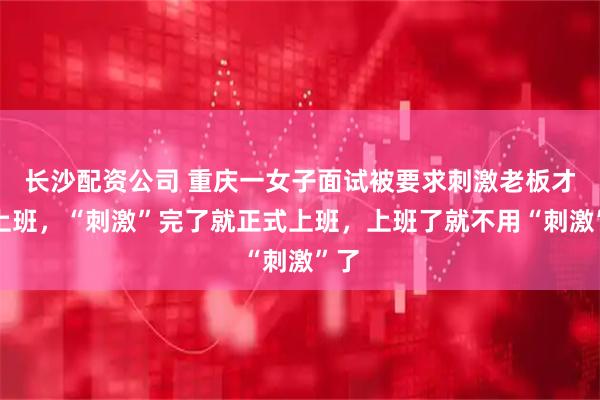 长沙配资公司 重庆一女子面试被要求刺激老板才能上班，“刺激”完了就正式上班，上班了就不用“刺激”了
