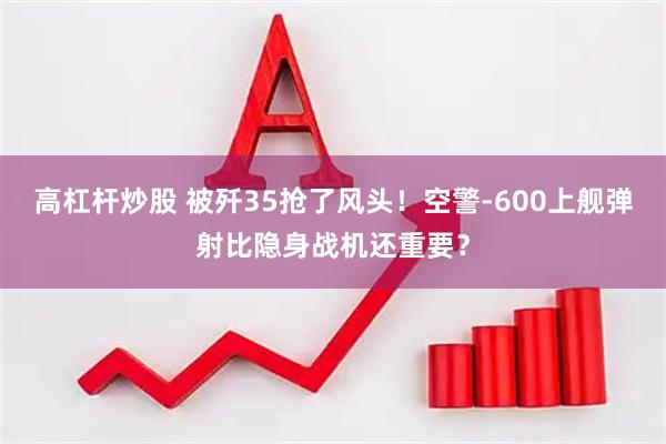 高杠杆炒股 被歼35抢了风头！空警-600上舰弹射比隐身战机还重要？